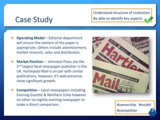 Case Study
 Operating Model – Editorial department
will ensure the content of the paper is
appropriate. Others include advertisement,
market research, sales and distribution.
 Market Position – Johnston Press are the
2nd largest local newspaper publisher in the
UK. Hartlepool Mail is on par with similar
publications, however, it’s web presence
show significant growth.
 Competition – Local newspapers including
Evening Gazette & Northern Echo however
no other six nightly evening newspaper to
make a direct comparison.
Understand structure of institution
Be able to identify key aspects
#ownership #model
#competitor
 