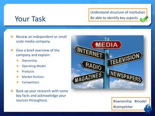 Your Task
Understand structure of institution
Be able to identify key aspects
#ownership #model
#competitor
 Review an independent or small
scale media company.
 Give a brief overview of the
company and explain:
 Ownership
 Operating Model
 Products
 Market Position
 Competitors
 Back up your research with some
key facts and acknowledge your
sources throughout.
 