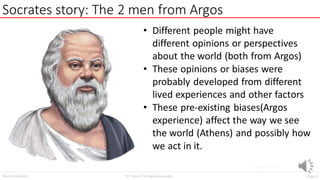 Page4
Dr. Panos Panagiotakopoulos
Mental Models
Socrates story: The 2 men from Argos
Image Source
• Different people might have
different opinions or perspectives
about the world (both from Argos)
• These opinions or biases were
probably developed from different
lived experiences and other factors
• These pre-existing biases(Argos
experience) affect the way we see
the world (Athens) and possibly how
we act in it.
 