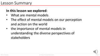 Page8
Dr. Panos Panagiotakopoulos
Mental Models
Lesson Summary
In this lesson we explored:
• What are mental models
• The effect of mental models on our perception
and action on the world
• the importance of mental models in
understanding the diverse perspectives of
stakeholders
 