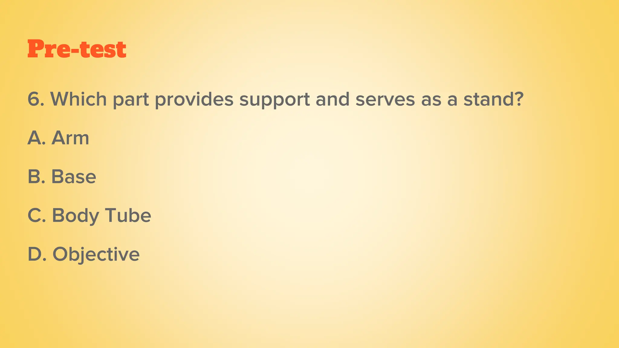 Pre-test
6. Which part provides support and serves as a stand?
A. Arm
B. Base
C. Body Tube
D. Objective
 