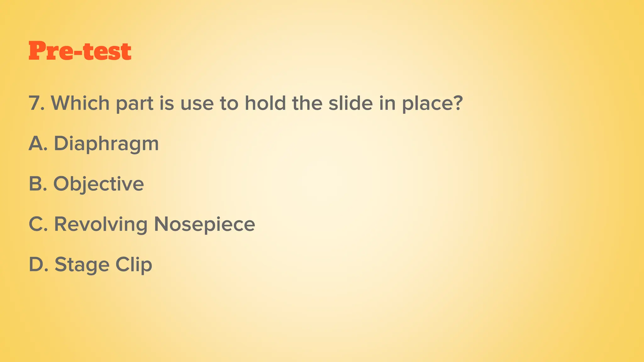 Pre-test
7. Which part is use to hold the slide in place?
A. Diaphragm
B. Objective
C. Revolving Nosepiece
D. Stage Clip
 