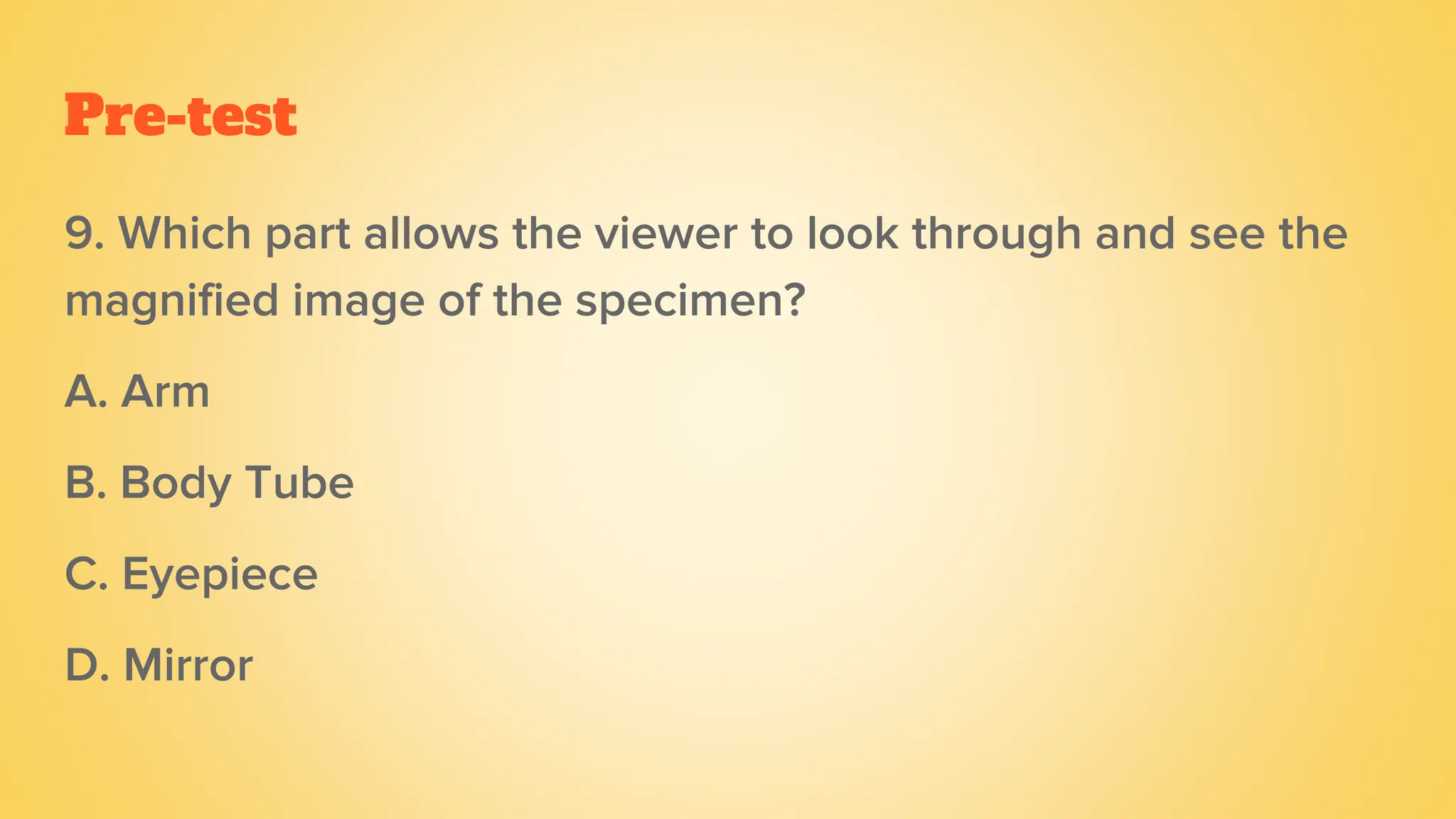 Pre-test
9. Which part allows the viewer to look through and see the
magnified image of the specimen?
A. Arm
B. Body Tube
C. Eyepiece
D. Mirror
 