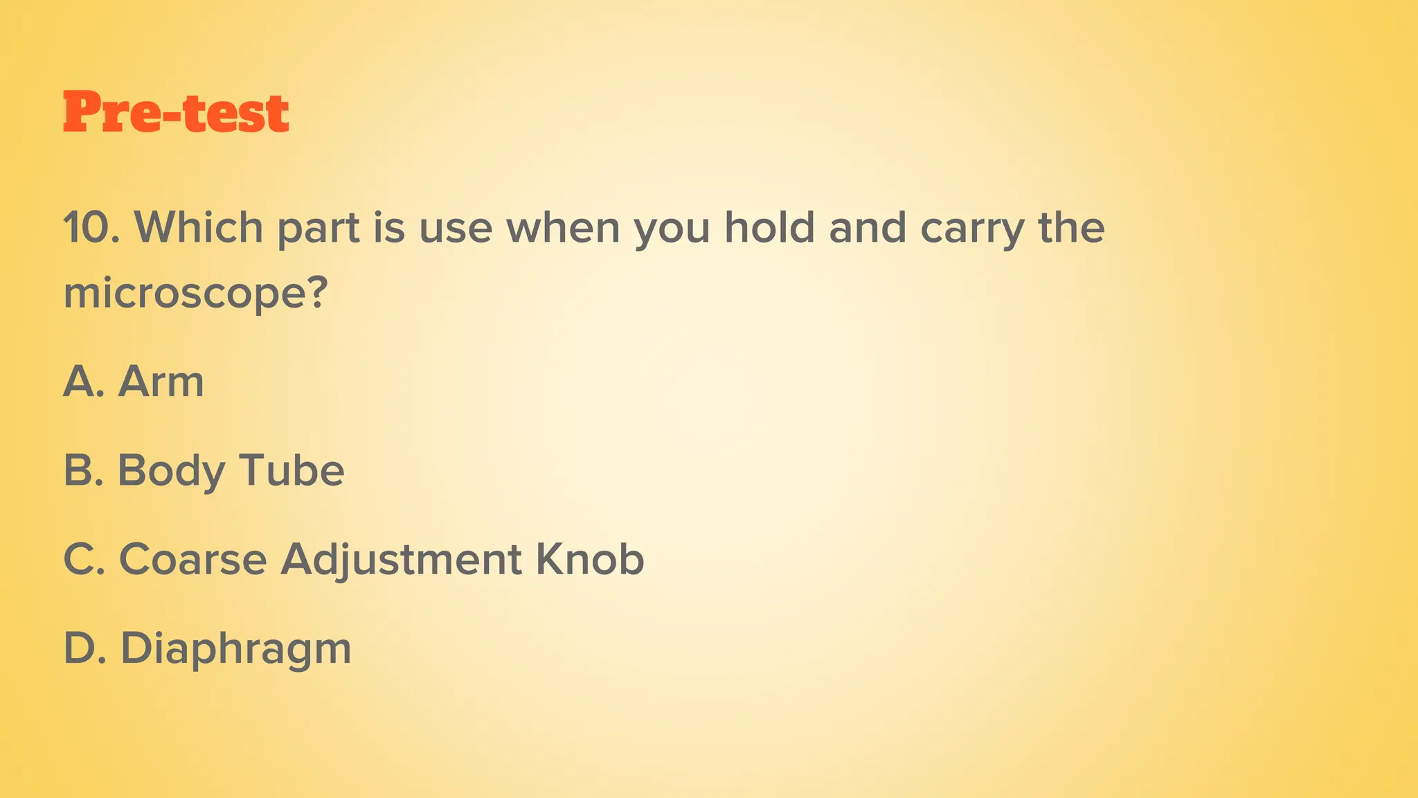 Pre-test
10. Which part is use when you hold and carry the
microscope?
A. Arm
B. Body Tube
C. Coarse Adjustment Knob
D. Diaphragm
 