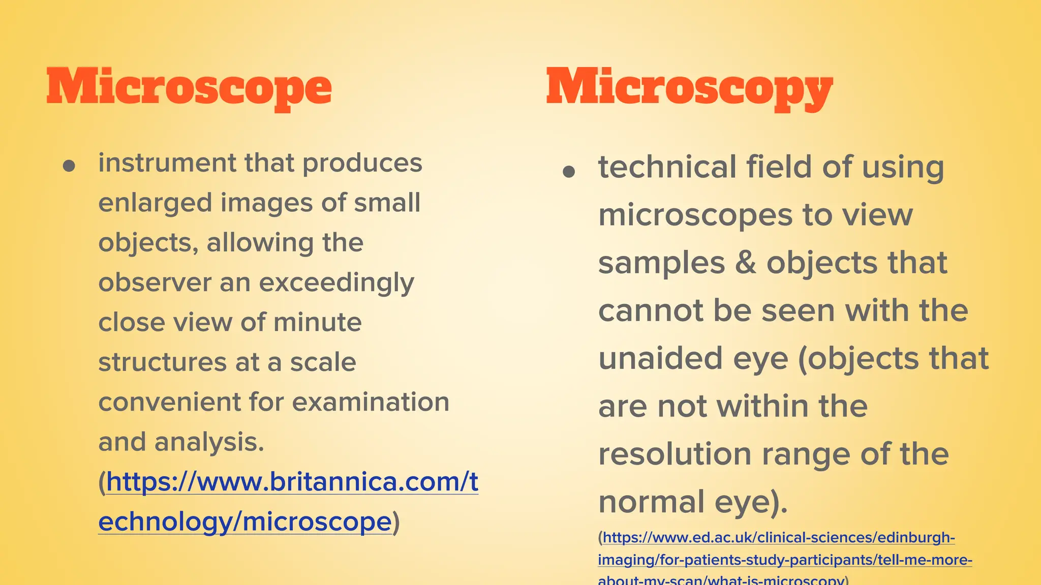 Microscope
● instrument that produces
enlarged images of small
objects, allowing the
observer an exceedingly
close view of minute
structures at a scale
convenient for examination
and analysis.
(https://www.britannica.com/t
echnology/microscope)
● technical field of using
microscopes to view
samples & objects that
cannot be seen with the
unaided eye (objects that
are not within the
resolution range of the
normal eye).
(https://www.ed.ac.uk/clinical-sciences/edinburgh-
imaging/for-patients-study-participants/tell-me-more-
Microscopy
 