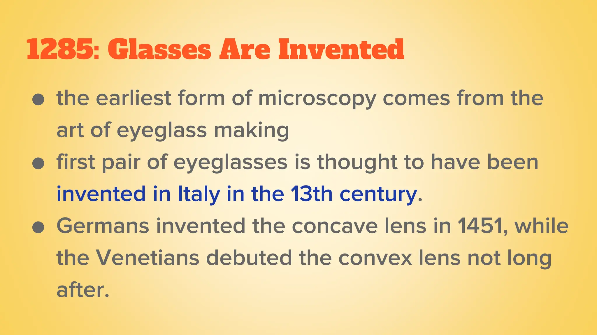 1285: Glasses Are Invented
● the earliest form of microscopy comes from the
art of eyeglass making
● first pair of eyeglasses is thought to have been
invented in Italy in the 13th century.
● Germans invented the concave lens in 1451, while
the Venetians debuted the convex lens not long
after.
 