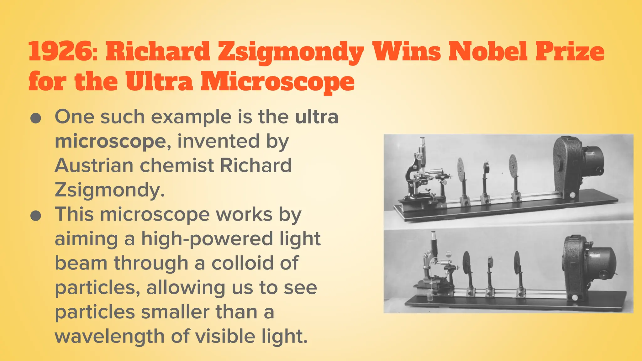 1926: Richard Zsigmondy Wins Nobel Prize
for the Ultra Microscope
● One such example is the ultra
microscope, invented by
Austrian chemist Richard
Zsigmondy.
● This microscope works by
aiming a high-powered light
beam through a colloid of
particles, allowing us to see
particles smaller than a
wavelength of visible light.
 