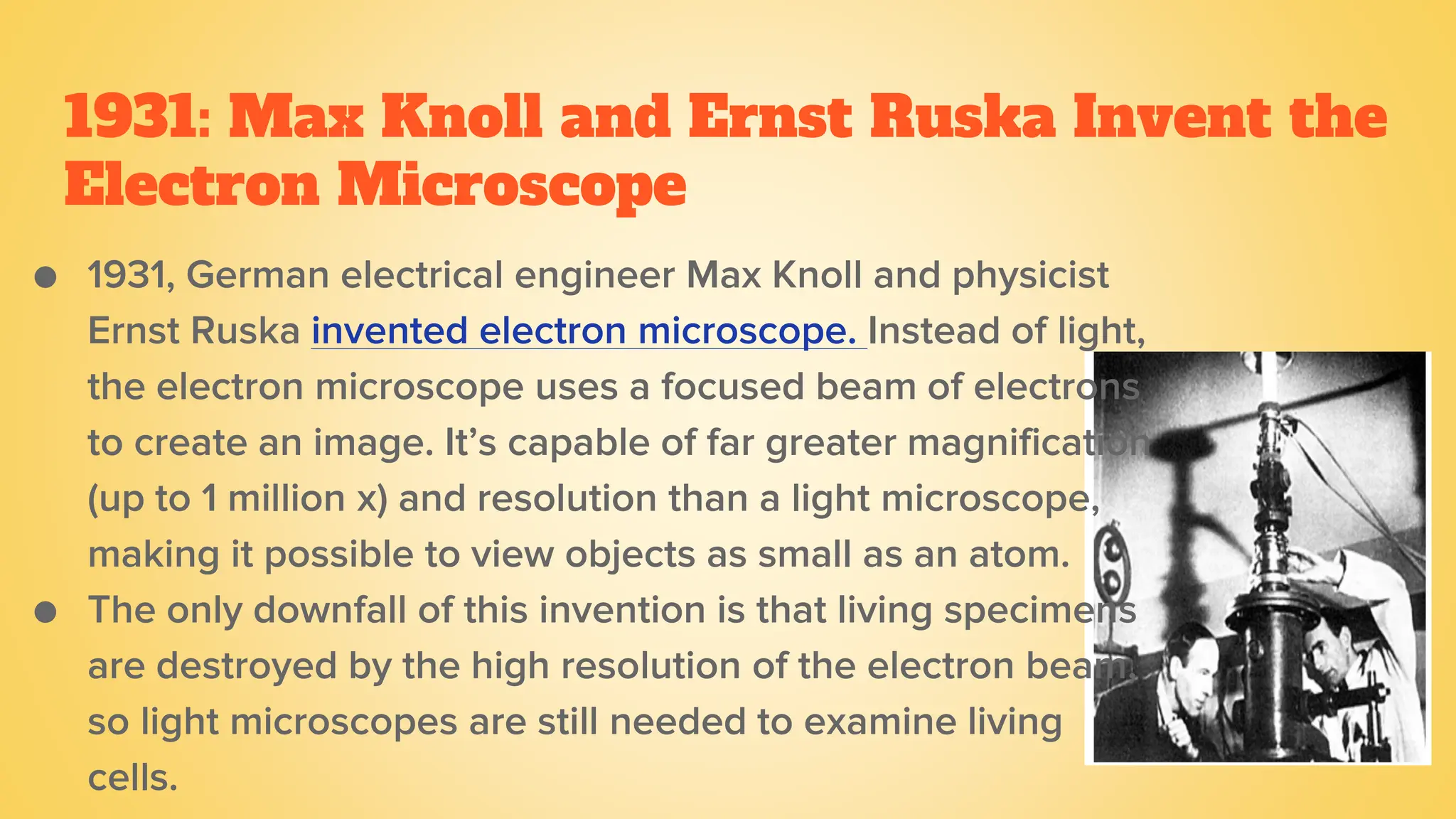 1931: Max Knoll and Ernst Ruska Invent the
Electron Microscope
● 1931, German electrical engineer Max Knoll and physicist
Ernst Ruska invented electron microscope. Instead of light,
the electron microscope uses a focused beam of electrons
to create an image. It’s capable of far greater magnification
(up to 1 million x) and resolution than a light microscope,
making it possible to view objects as small as an atom.
● The only downfall of this invention is that living specimens
are destroyed by the high resolution of the electron beam,
so light microscopes are still needed to examine living
cells.
 