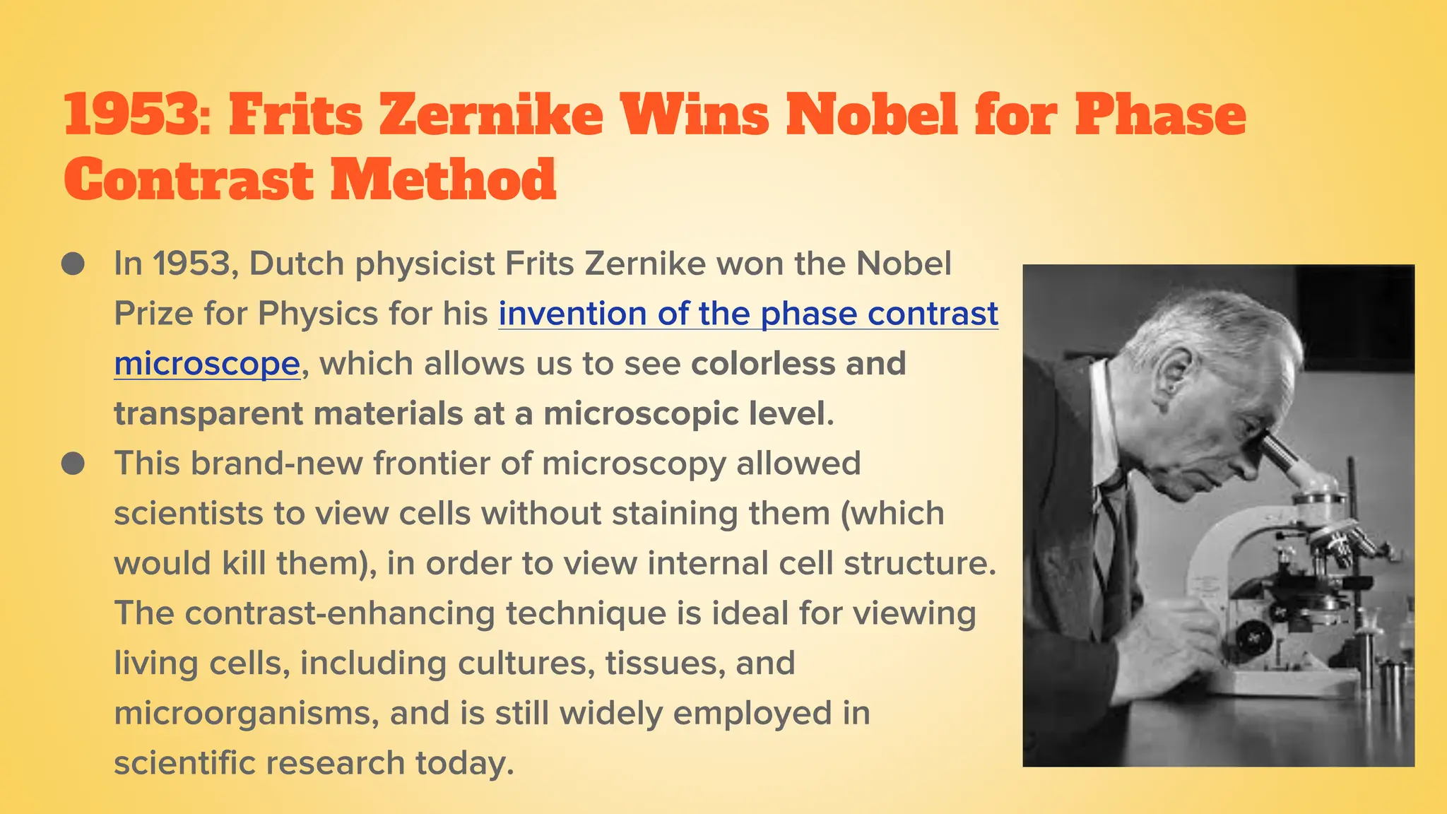 1953: Frits Zernike Wins Nobel for Phase
Contrast Method
● In 1953, Dutch physicist Frits Zernike won the Nobel
Prize for Physics for his invention of the phase contrast
microscope, which allows us to see colorless and
transparent materials at a microscopic level.
● This brand-new frontier of microscopy allowed
scientists to view cells without staining them (which
would kill them), in order to view internal cell structure.
The contrast-enhancing technique is ideal for viewing
living cells, including cultures, tissues, and
microorganisms, and is still widely employed in
scientific research today.
 