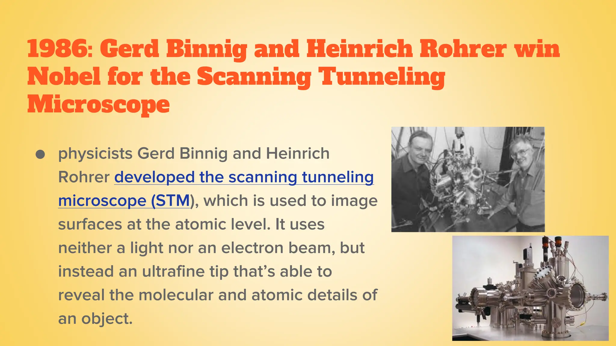 1986: Gerd Binnig and Heinrich Rohrer win
Nobel for the Scanning Tunneling
Microscope
● physicists Gerd Binnig and Heinrich
Rohrer developed the scanning tunneling
microscope (STM), which is used to image
surfaces at the atomic level. It uses
neither a light nor an electron beam, but
instead an ultrafine tip that’s able to
reveal the molecular and atomic details of
an object.
 