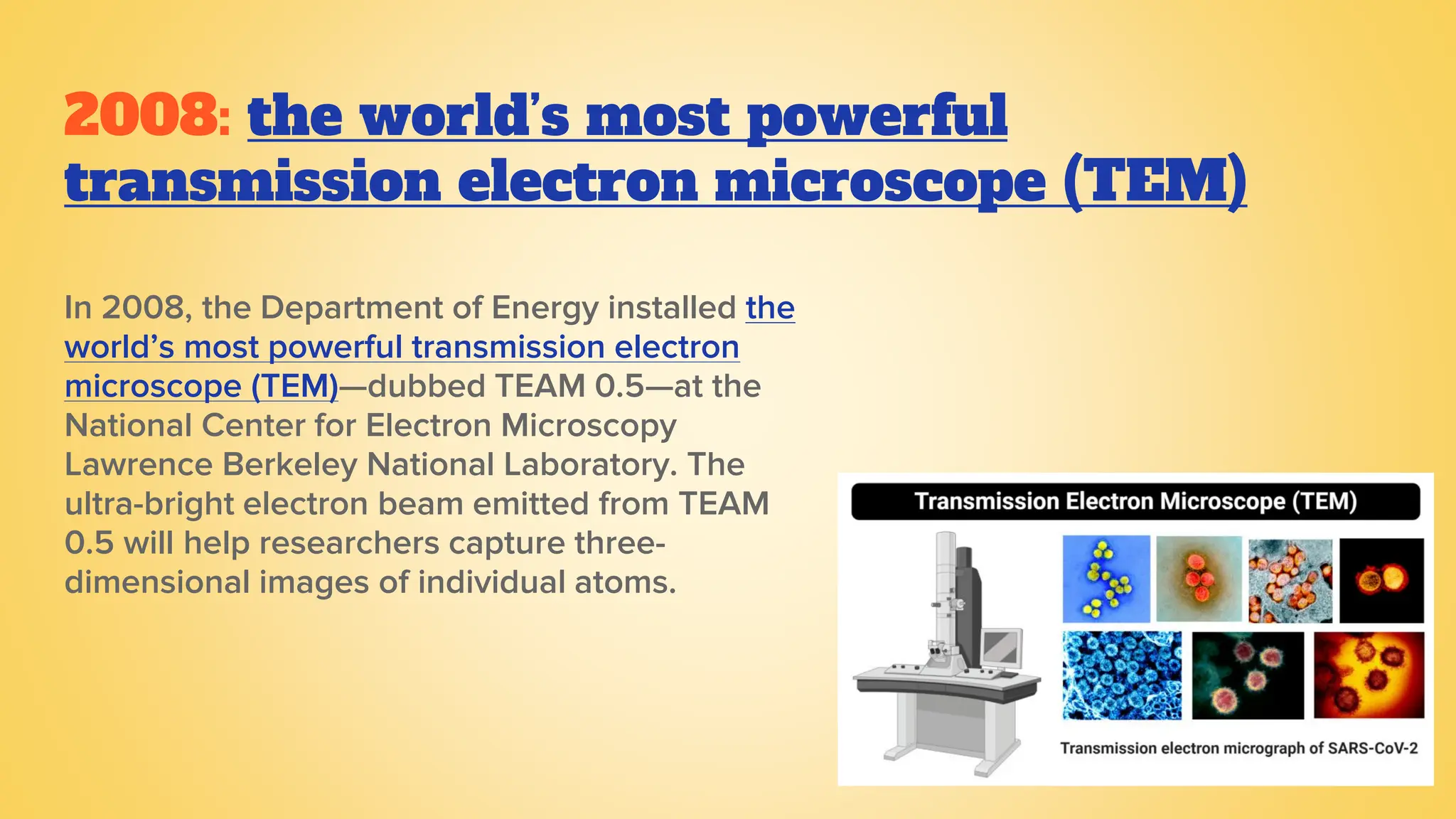 2008: the world’s most powerful
transmission electron microscope (TEM)
In 2008, the Department of Energy installed the
world’s most powerful transmission electron
microscope (TEM)—dubbed TEAM 0.5—at the
National Center for Electron Microscopy
Lawrence Berkeley National Laboratory. The
ultra-bright electron beam emitted from TEAM
0.5 will help researchers capture three-
dimensional images of individual atoms.
 