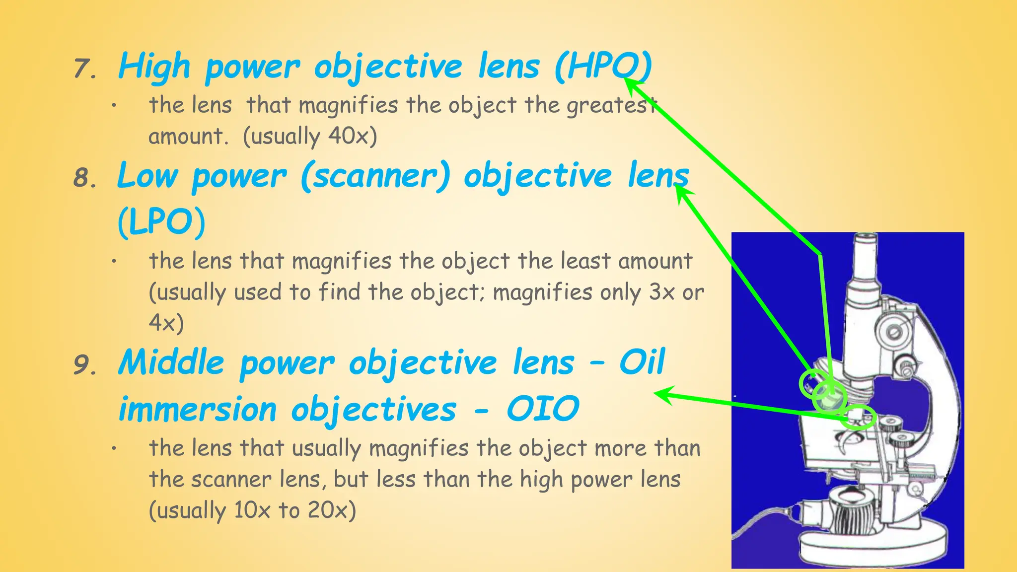 7. High power objective lens (HPO)
• the lens that magnifies the object the greatest
amount. (usually 40x)
8. Low power (scanner) objective lens
(LPO)
• the lens that magnifies the object the least amount
(usually used to find the object; magnifies only 3x or
4x)
9. Middle power objective lens – Oil
immersion objectives - OIO
• the lens that usually magnifies the object more than
the scanner lens, but less than the high power lens
(usually 10x to 20x)
 