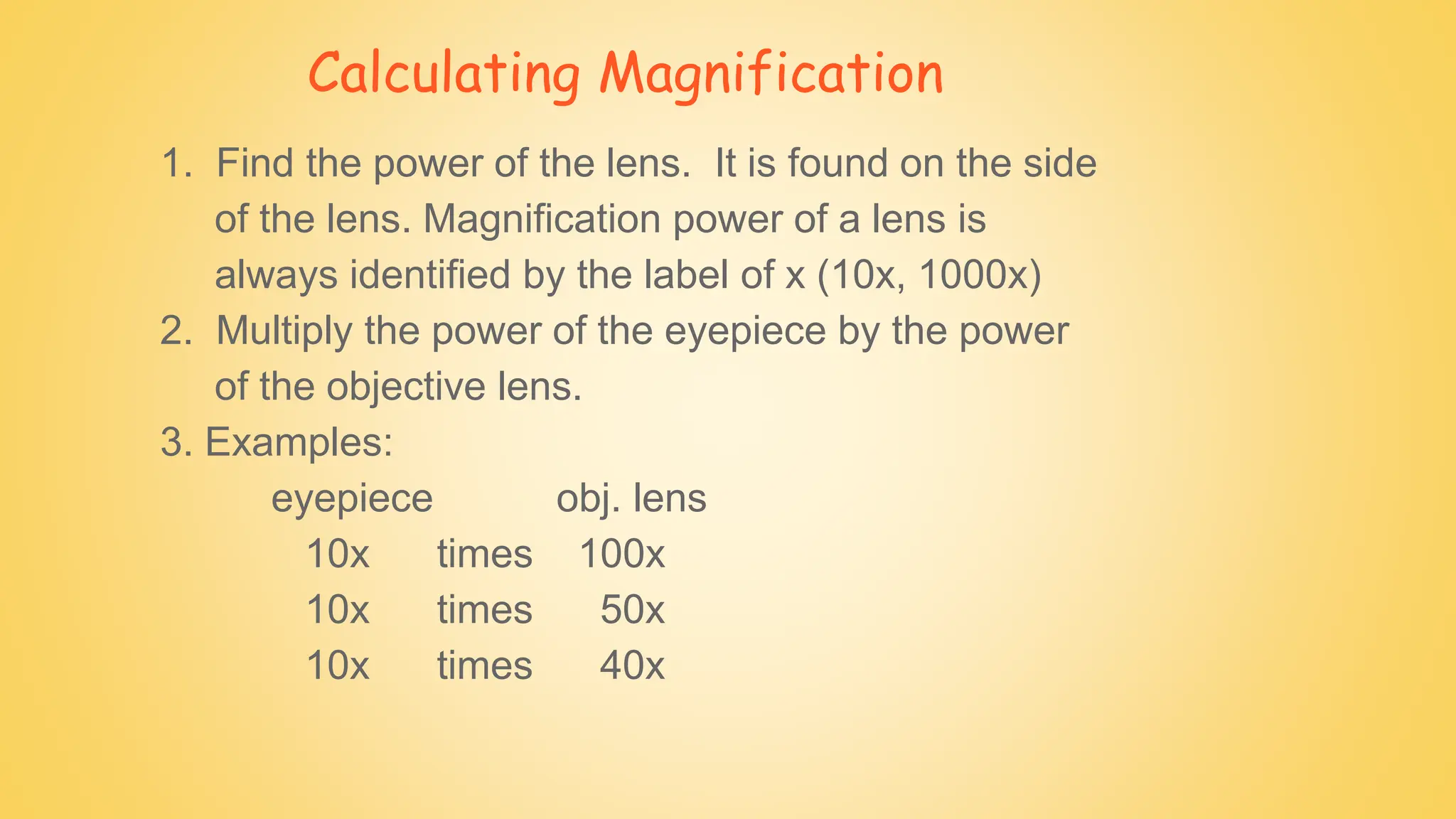 Calculating Magnification
1. Find the power of the lens. It is found on the side
of the lens. Magnification power of a lens is
always identified by the label of x (10x, 1000x)
2. Multiply the power of the eyepiece by the power
of the objective lens.
3. Examples:
eyepiece obj. lens
10x times 100x
10x times 50x
10x times 40x
 