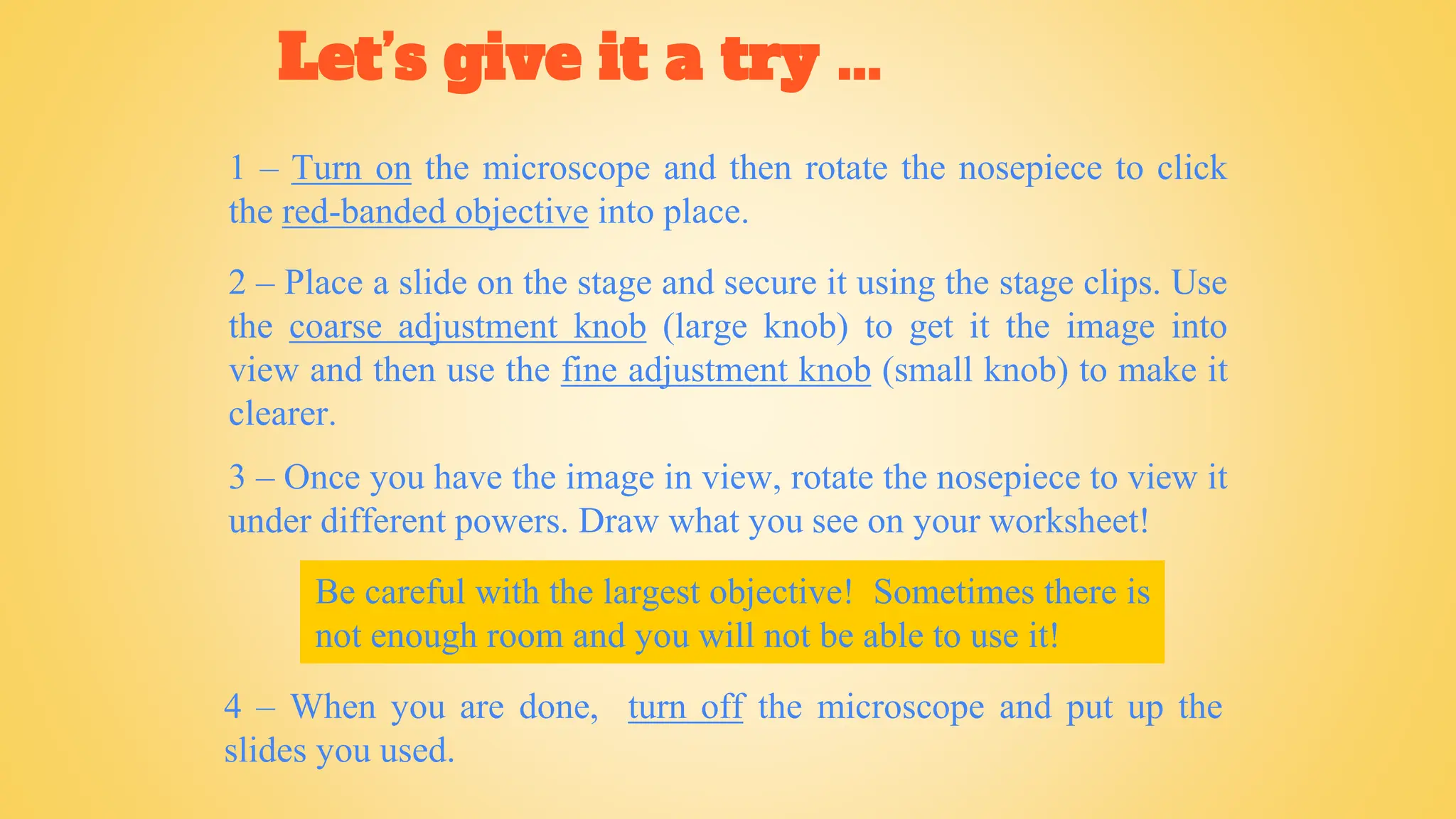 Let’s give it a try ...
1 – Turn on the microscope and then rotate the nosepiece to click
the red-banded objective into place.
2 – Place a slide on the stage and secure it using the stage clips. Use
the coarse adjustment knob (large knob) to get it the image into
view and then use the fine adjustment knob (small knob) to make it
clearer.
4 – When you are done, turn off the microscope and put up the
slides you used.
3 – Once you have the image in view, rotate the nosepiece to view it
under different powers. Draw what you see on your worksheet!
Be careful with the largest objective! Sometimes there is
not enough room and you will not be able to use it!
 