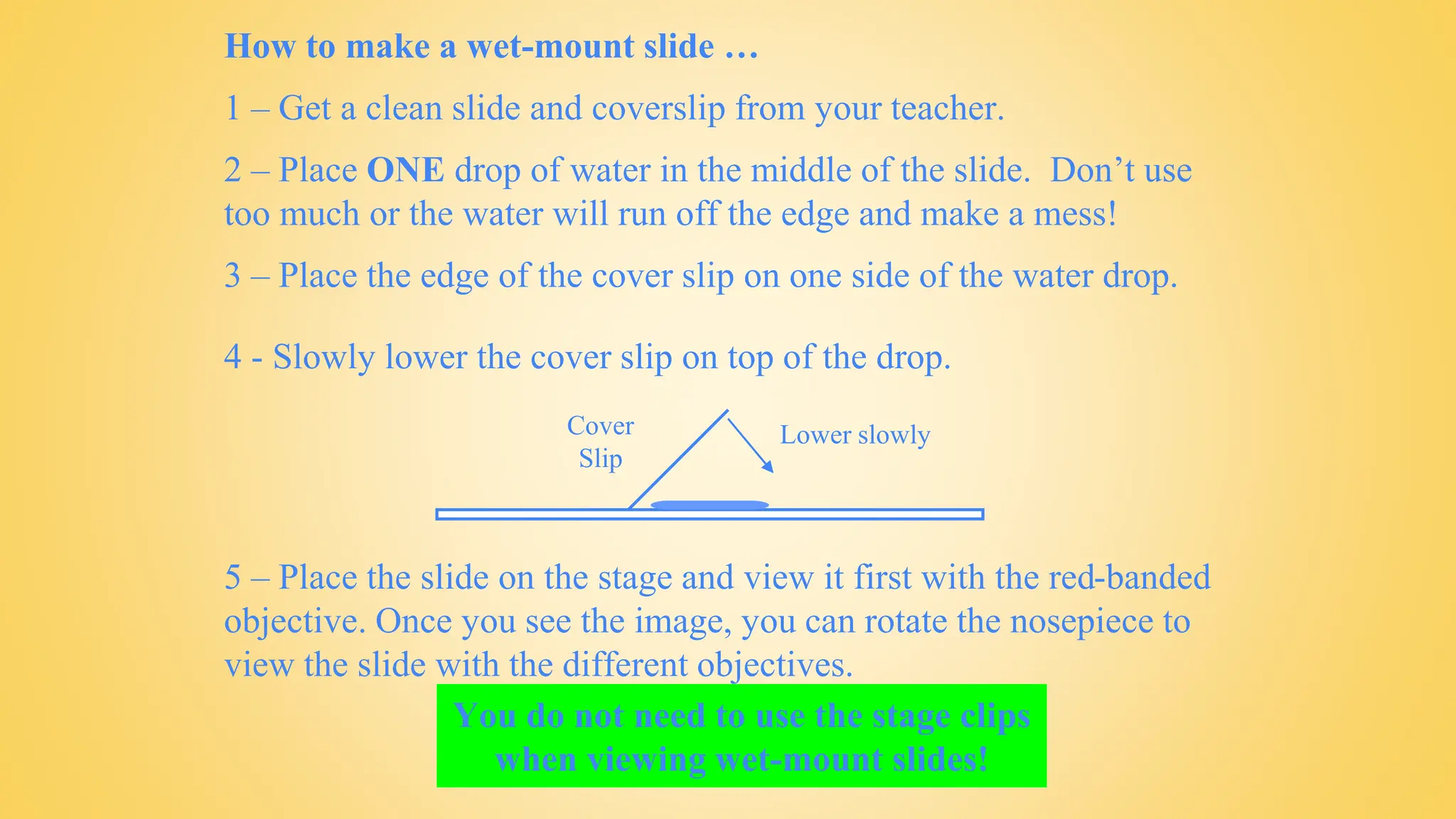 How to make a wet-mount slide …
1 – Get a clean slide and coverslip from your teacher.
2 – Place ONE drop of water in the middle of the slide. Don’t use
too much or the water will run off the edge and make a mess!
3 – Place the edge of the cover slip on one side of the water drop.
You do not need to use the stage clips
when viewing wet-mount slides!
5 – Place the slide on the stage and view it first with the red-banded
objective. Once you see the image, you can rotate the nosepiece to
view the slide with the different objectives.
4 - Slowly lower the cover slip on top of the drop.
Cover
Slip
Lower slowly
 