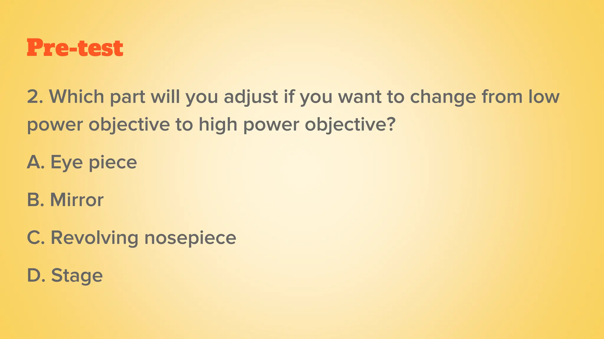 Pre-test
2. Which part will you adjust if you want to change from low
power objective to high power objective?
A. Eye piece
B. Mirror
C. Revolving nosepiece
D. Stage
 