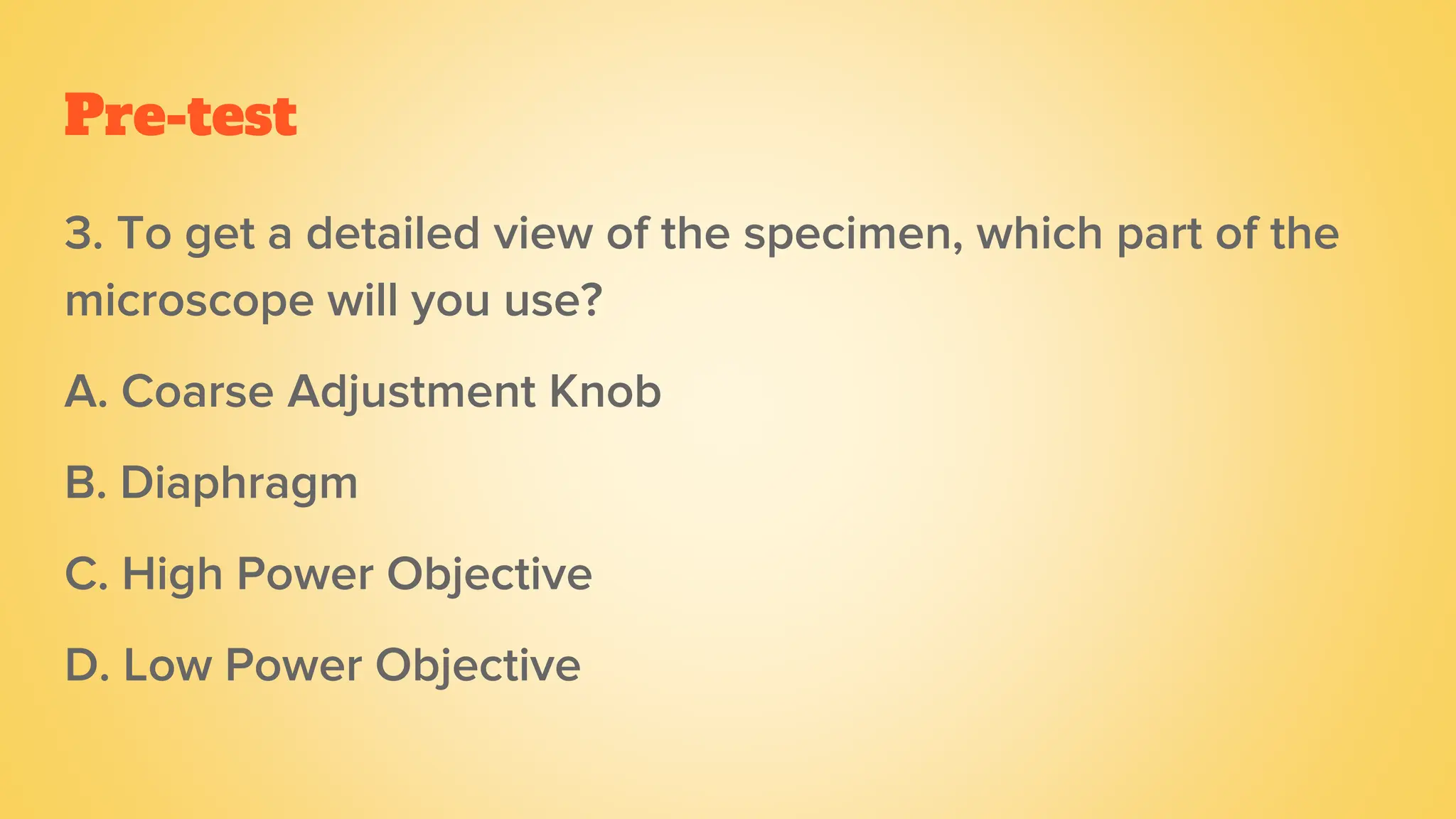 Pre-test
3. To get a detailed view of the specimen, which part of the
microscope will you use?
A. Coarse Adjustment Knob
B. Diaphragm
C. High Power Objective
D. Low Power Objective
 
