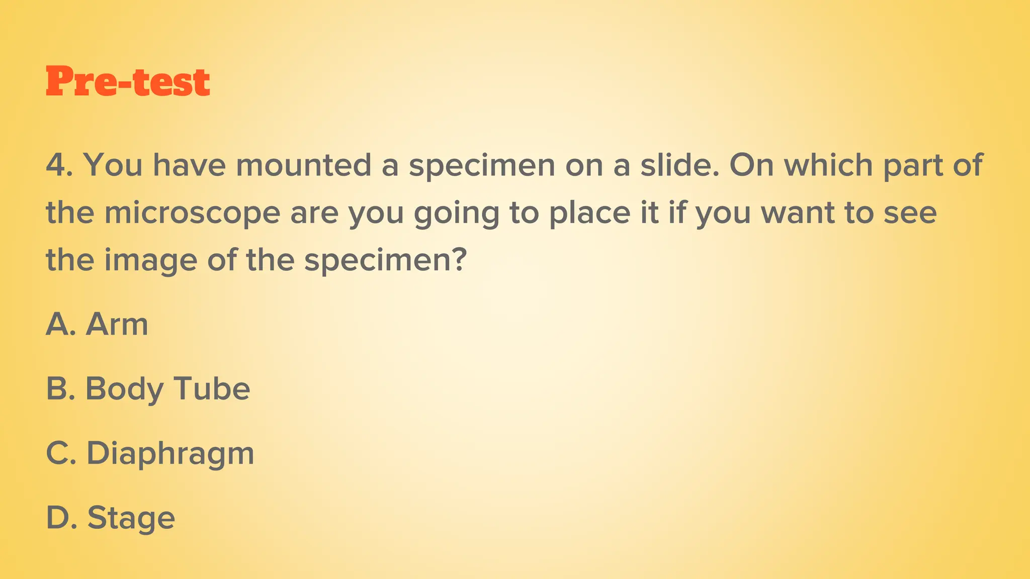 Pre-test
4. You have mounted a specimen on a slide. On which part of
the microscope are you going to place it if you want to see
the image of the specimen?
A. Arm
B. Body Tube
C. Diaphragm
D. Stage
 