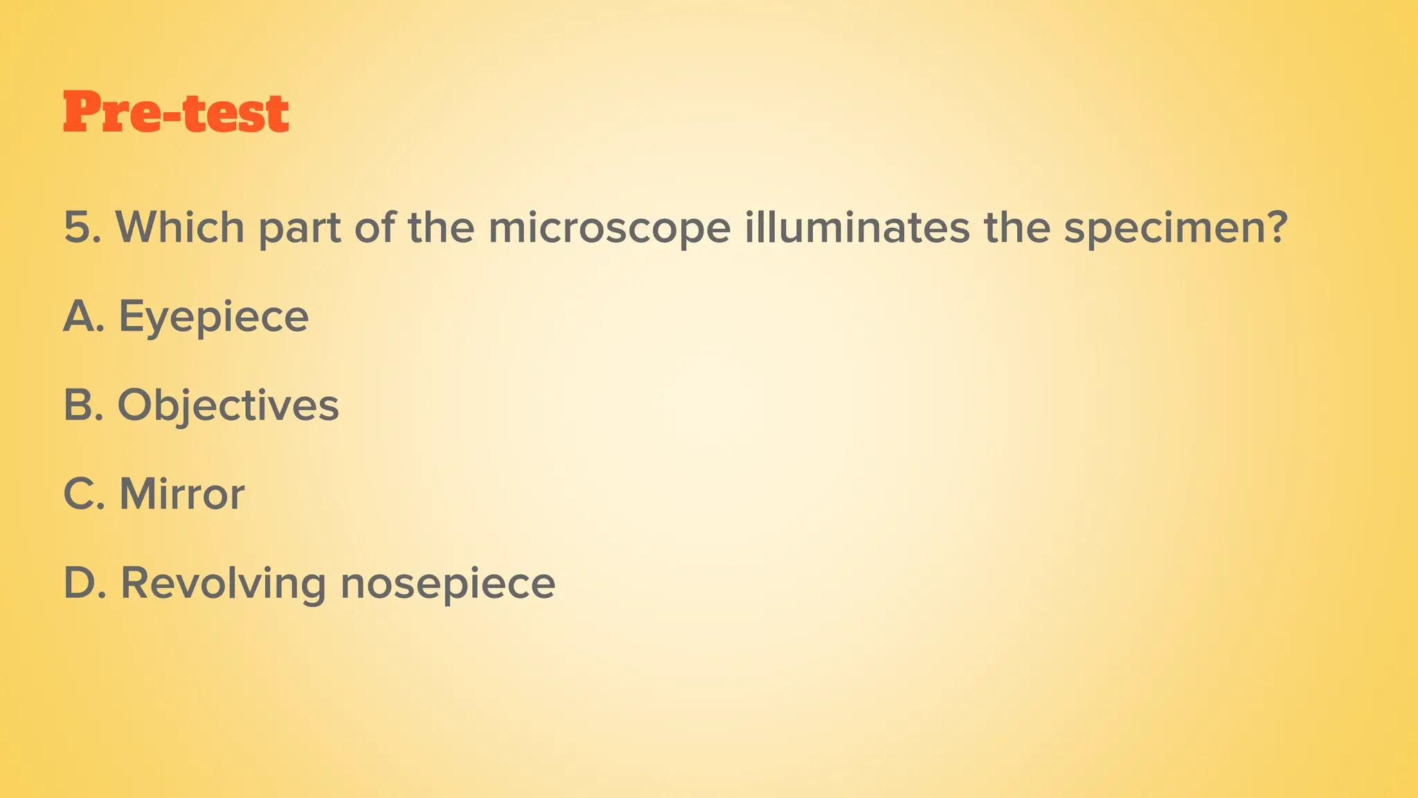 Pre-test
5. Which part of the microscope illuminates the specimen?
A. Eyepiece
B. Objectives
C. Mirror
D. Revolving nosepiece
 