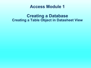 Access Module 1
Creating a Database
Creating a Table Object in Datasheet View
 