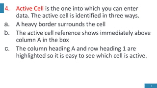 4. Active Cell is the one into which you can enter
data. The active cell is identified in three ways.
a. A heavy border surrounds the cell
b. The active cell reference shows immediately above
column A in the box
c. The column heading A and row heading 1 are
highlighted so it is easy to see which cell is active.
6
 