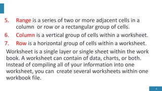 5. Range is a series of two or more adjacent cells in a
column or row or a rectangular group of cells.
6. Column is a vertical group of cells within a worksheet.
7. Row is a horizontal group of cells within a worksheet.
Worksheet is a single layer or single sheet within the work
book. A worksheet can contain of data, charts, or both.
Instead of compiling all of your information into one
worksheet, you can create several worksheets within one
workbook file.
8
 