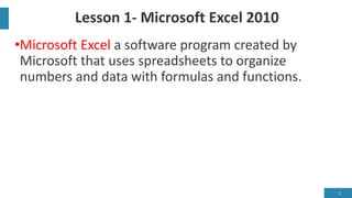 Lesson 1- Microsoft Excel 2010
•Microsoft Excel a software program created by
Microsoft that uses spreadsheets to organize
numbers and data with formulas and functions.
1
 