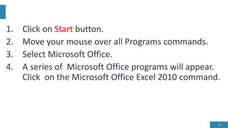 1. Click on Start button.
2. Move your mouse over all Programs commands.
3. Select Microsoft Office.
4. A series of Microsoft Office programs will appear.
Click on the Microsoft Office Excel 2010 command.
13
 
