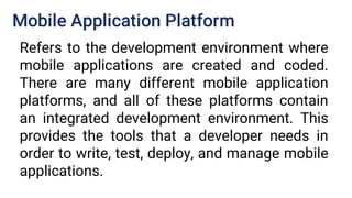 Mobile Application Platform
Refers to the development environment where
mobile applications are created and coded.
There are many different mobile application
platforms, and all of these platforms contain
an integrated development environment. This
provides the tools that a developer needs in
order to write, test, deploy, and manage mobile
applications.
 