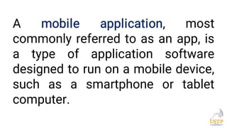 A mobile application, most
commonly referred to as an app, is
a type of application software
designed to run on a mobile device,
such as a smartphone or tablet
computer.
 