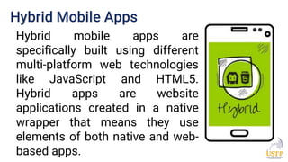 Hybrid Mobile Apps
Hybrid mobile apps are
specifically built using different
multi-platform web technologies
like JavaScript and HTML5.
Hybrid apps are website
applications created in a native
wrapper that means they use
elements of both native and web-
based apps.
 