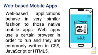 Web-based Mobile Apps
Web-based applications
behave in very similar
fashion to those native
mobile apps. Web apps
use a certain browser in
order to run and they are
commonly written in CSS,
JavaScript or HTML5.
 