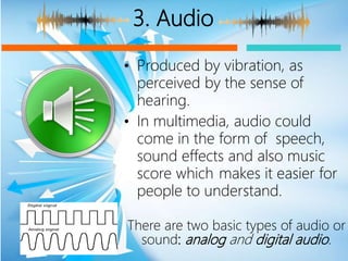 3. Audio
• Produced by vibration, as
perceived by the sense of
hearing.
• In multimedia, audio could
come in the form of speech,
sound effects and also music
score which makes it easier for
people to understand.
There are two basic types of audio or
sound: analog and digital audio.
 