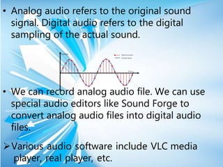 • Analog audio refers to the original sound
signal. Digital audio refers to the digital
sampling of the actual sound.
• We can record analog audio file. We can use
special audio editors like Sound Forge to
convert analog audio files into digital audio
files.
Various audio software include VLC media
player, real player, etc.
 