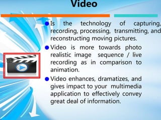 ● Is the technology of capturing,
recording, processing, transmitting, and
reconstructing moving pictures.
● Video is more towards photo
realistic image sequence / live
recording as in comparison to
animation.
● Video enhances, dramatizes, and
gives impact to your multimedia
application to effectively convey
great deal of information.
Video
 