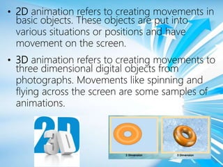 • 2D animation refers to creating movements in
basic objects. These objects are put into
various situations or positions and have
movement on the screen.
• 3D animation refers to creating movements to
three dimensional digital objects from
photographs. Movements like spinning and
flying across the screen are some samples of
animations.
 