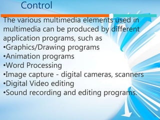 Control
The various multimedia elements used in
multimedia can be produced by different
application programs, such as
•Graphics/Drawing programs
•Animation programs
•Word Processing
•Image capture - digital cameras, scanners
•Digital Video editing
•Sound recording and editing programs.
 