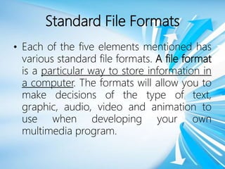Standard File Formats
• Each of the five elements mentioned has
various standard file formats. A file format
is a particular way to store information in
a computer. The formats will allow you to
make decisions of the type of text,
graphic, audio, video and animation to
use when developing your own
multimedia program.
 
