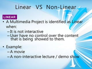 Linear VS Non-Linear
• A Multimedia Project is identified as Linear
when:
–It is not interactive
–User have no control over the content
that is being showed to them.
• Example:
–A movie
–A non-interactive lecture / demo show
LINEAR
 