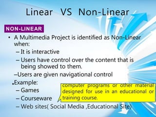 Linear VS Non-Linear
•
• A Multimedia Project is identified as Non-Linear
when:
– It is interactive
– Users have control over the content that is
being showed to them.
–Users are given navigational control
Example:
– Games
– Courseware
– Web sites( Social Media ,Educational Site)
NON-LINEAR
computer programs or other material
designed for use in an educational or
training course.
 