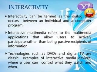 INTERACTIVITY
 Interactivity can be termed as the dialog that
occurs between an individual and a computer
program.
 Interactive multimedia refers to the multimedia
applications that allow users to actively
participate rather than being passive recipients of
information.
 Technologies such as DVDs and digital TV are
classic examples of interactive media devices,
where a user can control what they watch and
when.
 