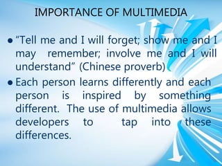 IMPORTANCE OF MULTIMEDIA
 “Tell me and I will forget; show me and I
may remember; involve me and I will
understand” (Chinese proverb)
 Each person learns differently and each
person is inspired by something
different. The use of multimedia allows
developers to tap into these
differences.
 