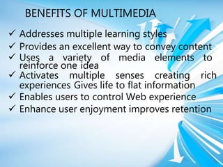 BENEFITS OF MULTIMEDIA
 Addresses multiple learning styles
 Provides an excellent way to convey content
 Uses a variety of media elements to
reinforce one idea
 Activates multiple senses creating rich
experiences Gives life to flat information
 Enables users to control Web experience
 Enhance user enjoyment improves retention
 