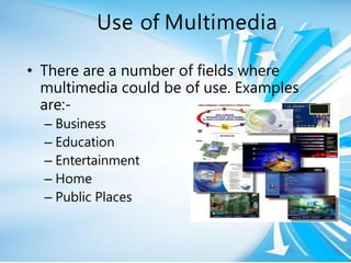 Use of Multimedia
• There are a number of fields where
multimedia could be of use. Examples
are:-
– Business
– Education
– Entertainment
– Home
– Public Places
 