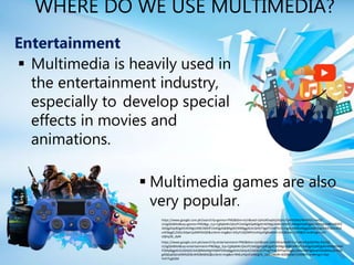 WHERE DO WE USE MULTIMEDIA?
Entertainment
 Multimedia games are also
very popular.
 Multimedia is heavily used in
the entertainment industry,
especially to develop special
effects in movies and
animations.
https://www.google.com.ph/search?q=games+PNG&tbm=isch&ved=2ahUKEwjAsLbQmuTyAhVDNqYKHePGCHwQ2-
cCegQIABAA&oq=games+PNG&gs_lcp=CgNpbWcQAzIFCAAQgAQyBQgAEIAEMgUIABCABDIFCAAQgAQyBQgAEIAEMgUIABCABDIFC
AAQgAQyBQgAEIAEMgUIABCABDIFCAAQgAQ6BAgAEEM6BggAEAcQHlCFtgpY7cAKYKzCCmgAcAB4AIABggGIAdEDkgEDMC40mAEA
oAEBqgELZ3dzLXdpei1pbWfAAQE&sclient=img&ei=StEyYcDjOMPsmAXjjaPgBw&bih=635&biw=1349&hl=en#imgrc=kG-
o0jhq3B_dyM
https://www.google.com.ph/search?q=entertainment+PNG&tbm=isch&ved=2ahUKEwi4vtXFmuTyAhUIhpQKHXq-D4cQ2-
cCegQIABAA&oq=entertainment+PNG&gs_lcp=CgNpbWcQAzIFCAAQgAQyBQgAEIAEMgUIABCABDIFCAAQgAQyBQgAEIAEMgYIABA
FEB4yBggAEAUQHjIGCAAQBRAeMgYIABAFEB4yBggAEAUQHjoECAAQQ1CPmgFYraEBYPajAWgAcAB4AIABf4gBxwOSAQMwLjSYAQC
gAQGqAQtnd3Mtd2l6LWltZ8ABAQ&sclient=img&ei=NNEyYbjUFoiM0gT6_L64CA&bih=635&biw=1349&hl=en#imgrc=xqt-
YvFrTLgEGM
 