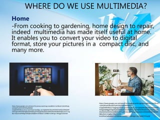 WHERE DO WE USE MULTIMEDIA?
Home
-From cooking to gardening, home design to repair,
indeed multimedia has made itself useful at home.
It enables you to convert your video to digital
format, store your pictures in a compact disc, and
many more.
https://www.google.com.ph/search?q=vlogging+while+gardening&tbm=isch&ved
=2ahUKEwiC9butpOTyAhVvEqYKHV8RAHYQ2-
cCegQIABAA&oq=vlogging+while+gardening&gs_lcp=CgNpbWcQAzoECAAQQzoFC
AAQgAQ6BggAEAgQHjoECAAQGDoGCAAQBRAeOgYIABAKEBhQ3hVYs2Vg3WpoB3
AAeAGAAeADiAGzGZIBCjYuMTcuMS4wLjGYAQCgAQGqAQtnd3Mtd2l6LWltZ8ABA
Q&sclient=img&ei=fdsyYcLCO--
kmAXfooCwBw&bih=635&biw=1349&hl=en#imgrc=dJWpKdCYYlVucM
https://www.google.com.ph/search?q=pinoy+watching+news&tbm=isch&ved=2ahUKEwjp
vZmDpOTyAhVCEKYKHSp4Bt0Q2-
cCegQIABAA&oq=pinoy+watching+news&gs_lcp=CgNpbWcQAzoHCCMQ7wMQJ1DNbljldW
COemgAcAB4AIABe4gBpQSSAQMyLjOYAQCgAQGqAQtnd3Mtd2l6LWltZ8ABAQ&sclient=img
&ei=JdsyYamXFMKgmAWq8JnoDQ&bih=635&biw=1349&hl=en#imgrc=RRcggLE2sDxlnM
 