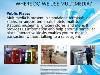 WHERE DO WE USE MULTIMEDIA?
Public Places
Multimedia is present in standalone terminals, or
kiosks, in airport terminals, hotels, mall, train
stations, museums, grocery stores, and more. It
provides us information and help about a particular
place. Interactive kiosks enables you to make a
transaction without talking to a sales agent.
https://www.google.com.ph/search?q=sm+cashier+counte
r&tbm=isch&ved=2ahUKEwiHqMmGpeTyAhVgwIsBHVdsAC
kQ2-
cCegQIABAA&oq=sm+cashier+counter&gs_lcp=CgNpbWcQ
A1AAWABgjbMBaABwAHgAgAEAiAEAkgEAmAEAqgELZ3dzL
Xdpei1pbWc&sclient=img&ei=ONwyYYesM-
CAr7wP19iByAI&bih=635&biw=1349&hl=en#imgrc=Le1wV8
 