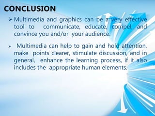  Multimedia and graphics can be a very effective
tool to communicate, educate, compel, and
convince you and/or your audience.
 Multimedia can help to gain and hold attention,
make points clearer, stimulate discussion, and in
general, enhance the learning process, if it also
includes the appropriate human elements.
CONCLUSION
 