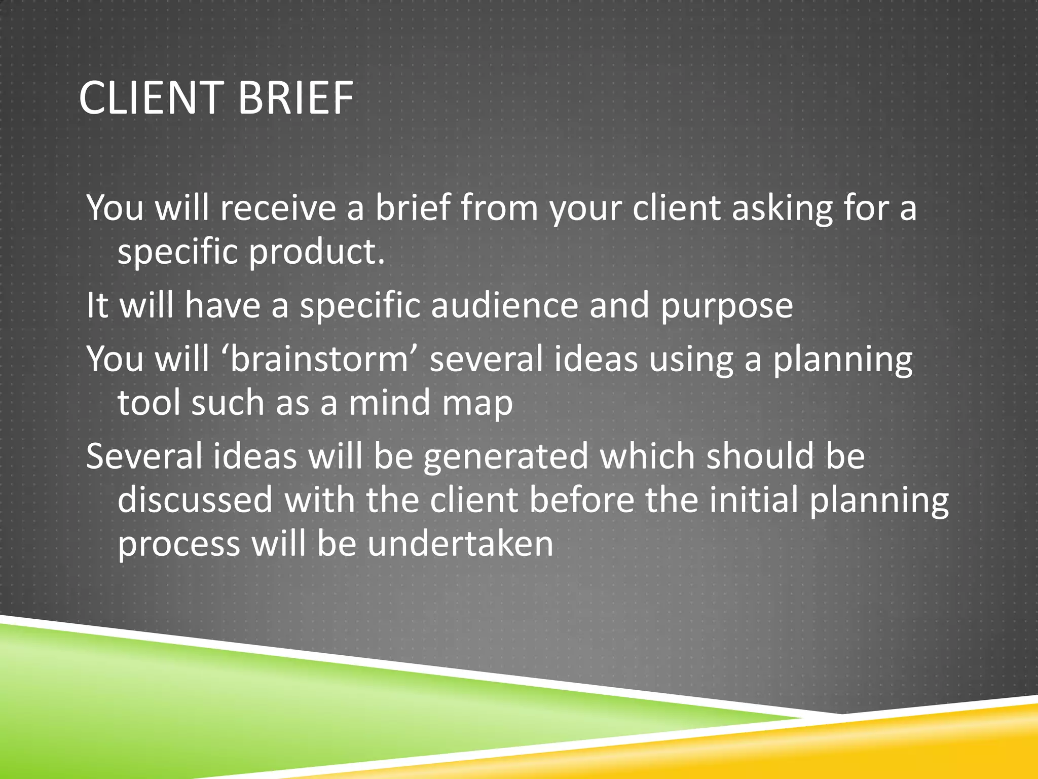 CLIENT BRIEF

You will receive a brief from your client asking for a
   specific product.
It will have a specific audience and purpose
You will ‘brainstorm’ several ideas using a planning
   tool such as a mind map
Several ideas will be generated which should be
   discussed with the client before the initial planning
   process will be undertaken
 