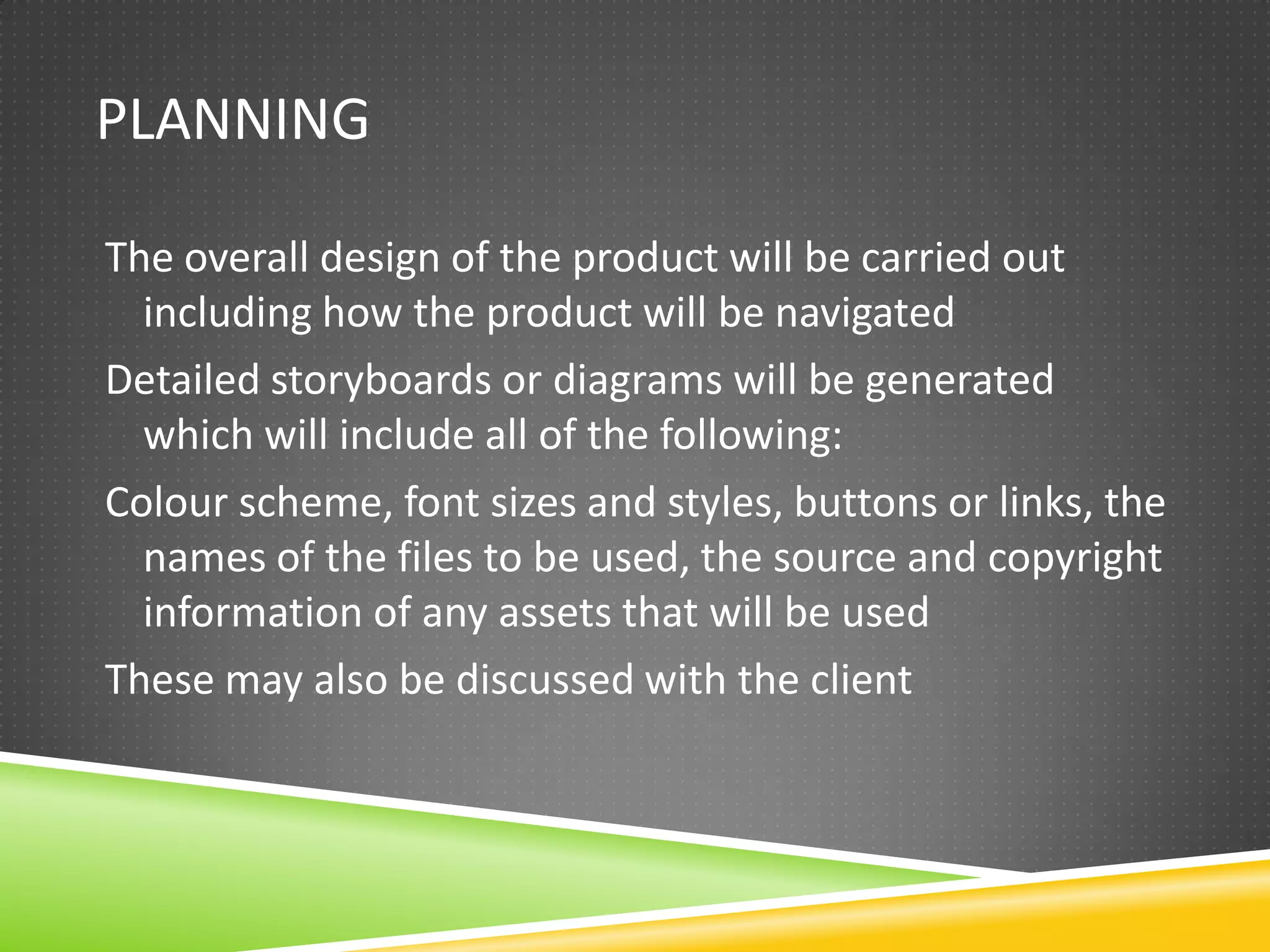 PLANNING

The overall design of the product will be carried out
  including how the product will be navigated
Detailed storyboards or diagrams will be generated
  which will include all of the following:
Colour scheme, font sizes and styles, buttons or links, the
  names of the files to be used, the source and copyright
  information of any assets that will be used
These may also be discussed with the client
 